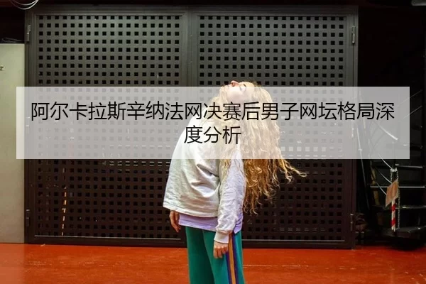 阿尔卡拉斯辛纳法网决赛后男子网坛格局深度分析